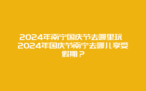 2024年南宁国庆节去哪里玩 2024年国庆节南宁去哪儿享受假期？