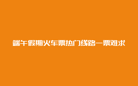 端午假期火车票热门线路一票难求