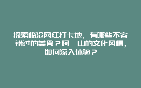 探索临沧网红打卡地，有哪些不容错过的美食？阿佤山的文化风情，如何深入体验？