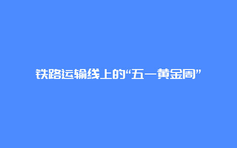 铁路运输线上的“五一黄金周”