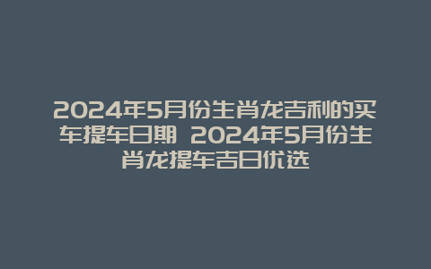 2024年5月份生肖龙吉利的买车提车日期 2024年5月份生肖龙提车吉日优选