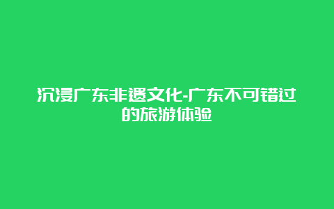 沉浸广东非遗文化-广东不可错过的旅游体验