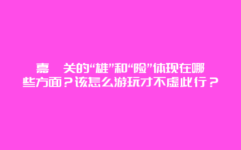 嘉峪关的“雄”和“险”体现在哪些方面？该怎么游玩才不虚此行？