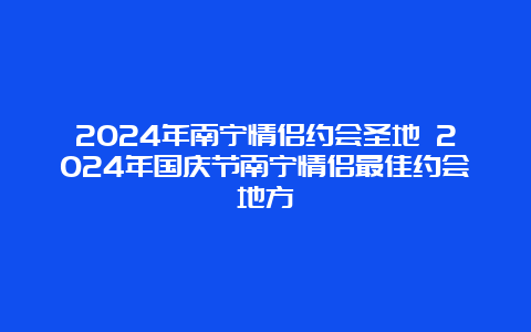 2024年南宁情侣约会圣地 2024年国庆节南宁情侣最佳约会地方