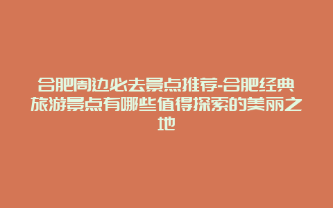 合肥周边必去景点推荐-合肥经典旅游景点有哪些值得探索的美丽之地