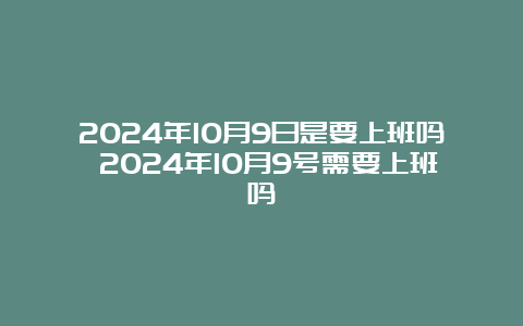 2024年10月9日是要上班吗 2024年10月9号需要上班吗