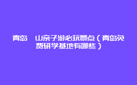 青岛崂山亲子游必玩景点（青岛免费研学基地有哪些）