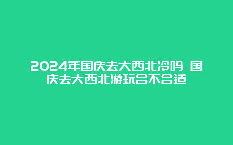 2024年国庆去大西北冷吗 国庆去大西北游玩合不合适