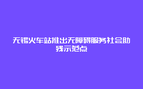 无锡火车站推出无障碍服务社会助残示范点