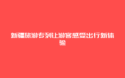 新疆旅游专列让游客感受出行新体验