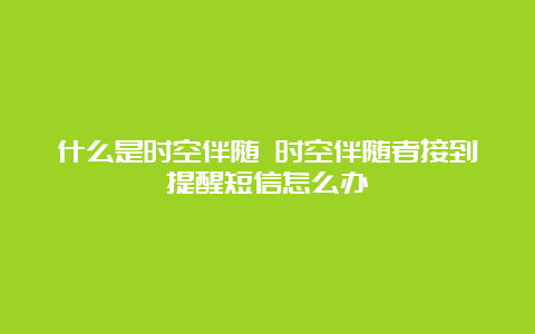 什么是时空伴随 时空伴随者接到提醒短信怎么办