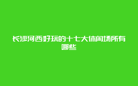 长沙河西好玩的十七大休闲场所有哪些