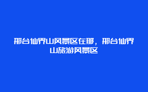 邢台仙界山风景区在那，邢台仙界山旅游风景区