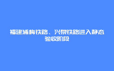 福建浦梅铁路、兴泉铁路进入静态验收阶段