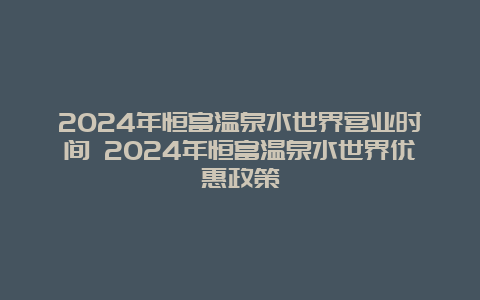 2024年恒富温泉水世界营业时间 2024年恒富温泉水世界优惠政策