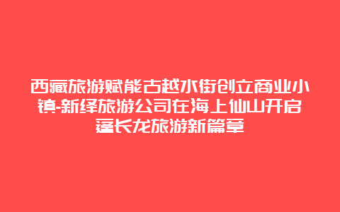 西藏旅游赋能古越水街创立商业小镇-新绎旅游公司在海上仙山开启蓬长龙旅游新篇章