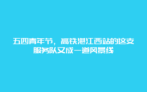 五四青年节，高铁湛江西站的这支服务队又成一道风景线