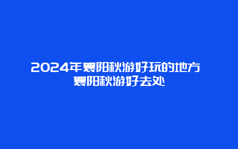 2024年襄阳秋游好玩的地方 襄阳秋游好去处