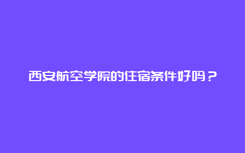 西安航空学院的住宿条件好吗？