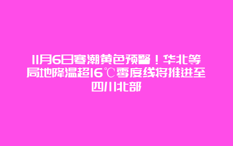 11月6日寒潮黄色预警！华北等局地降温超16℃零度线将推进至四川北部