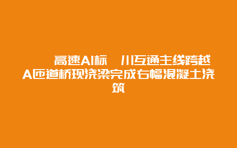 祁婺高速A1标沱川互通主线跨越A匝道桥现浇梁完成右幅混凝土浇筑