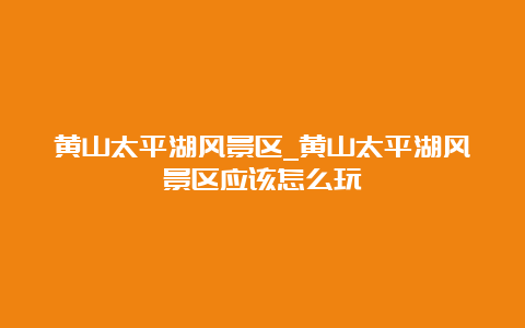 黄山太平湖风景区_黄山太平湖风景区应该怎么玩