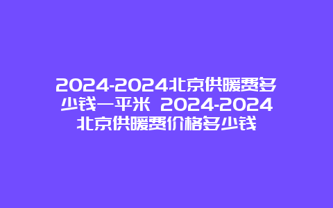 2024-2024北京供暖费多少钱一平米 2024-2024北京供暖费价格多少钱