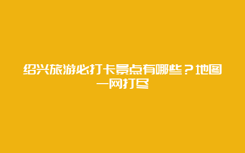 绍兴旅游必打卡景点有哪些？地图一网打尽