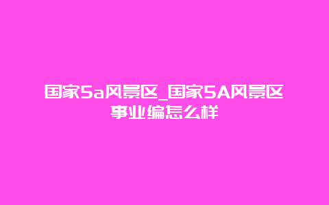 国家5a风景区_国家5A风景区事业编怎么样