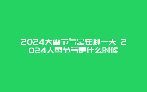 2024大雪节气是在哪一天 2024大雪节气是什么时候