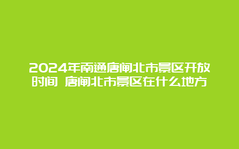 2024年南通唐闸北市景区开放时间 唐闸北市景区在什么地方