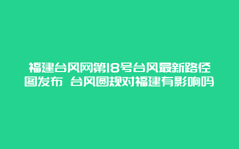 福建台风网第18号台风最新路径图发布 台风圆规对福建有影响吗