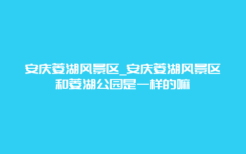 安庆菱湖风景区_安庆菱湖风景区和菱湖公园是一样的嘛