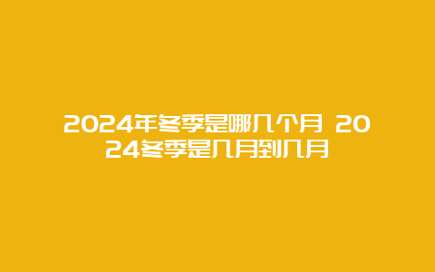 2024年冬季是哪几个月 2024冬季是几月到几月