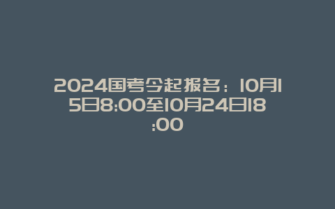 2024国考今起报名：10月15日8:00至10月24日18:00