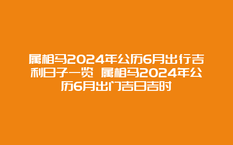 属相马2024年公历6月出行吉利日子一览 属相马2024年公历6月出门吉日吉时