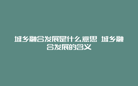 城乡融合发展是什么意思 城乡融合发展的含义