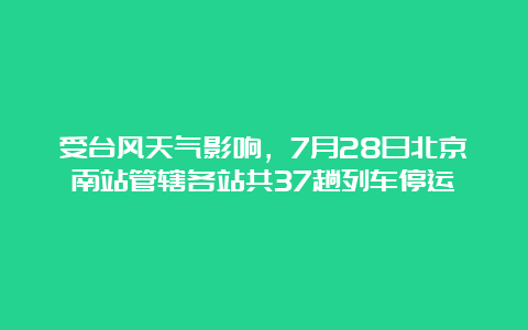 受台风天气影响，7月28日北京南站管辖各站共37趟列车停运