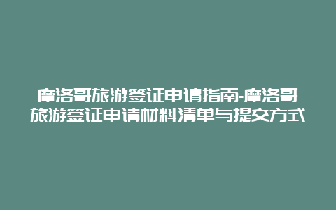 摩洛哥旅游签证申请指南-摩洛哥旅游签证申请材料清单与提交方式