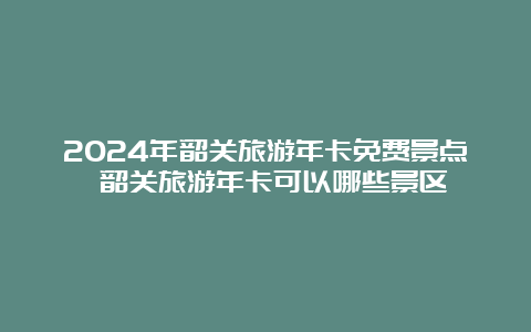 2024年韶关旅游年卡免费景点 韶关旅游年卡可以哪些景区