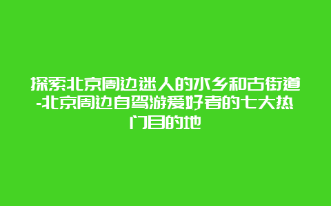 探索北京周边迷人的水乡和古街道-北京周边自驾游爱好者的七大热门目的地