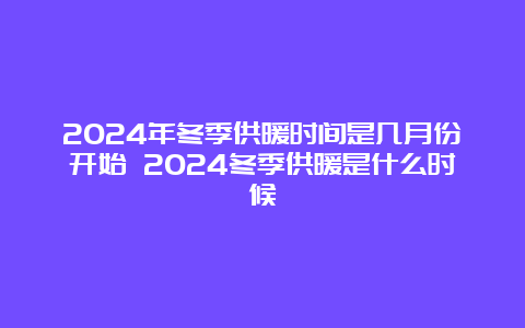 2024年冬季供暖时间是几月份开始 2024冬季供暖是什么时候