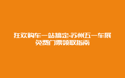 狂欢购车一站搞定-苏州五一车展免费门票领取指南