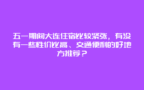 五一期间大连住宿比较紧张，有没有一些性价比高、交通便利的好地方推荐？