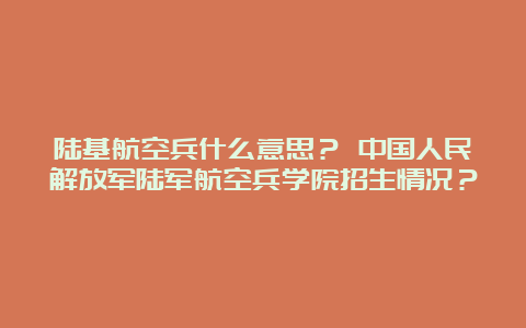 陆基航空兵什么意思？ 中国人民解放军陆军航空兵学院招生情况？