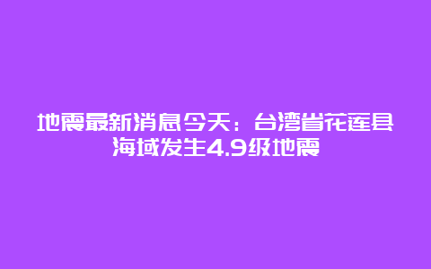 地震最新消息今天：台湾省花莲县海域发生4.9级地震