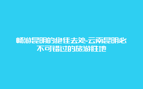 畅游昆明的绝佳去处-云南昆明必不可错过的旅游胜地