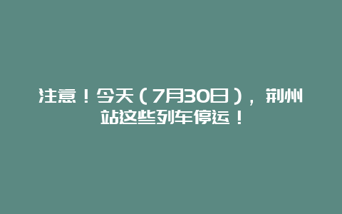 注意！今天（7月30日），荆州站这些列车停运！