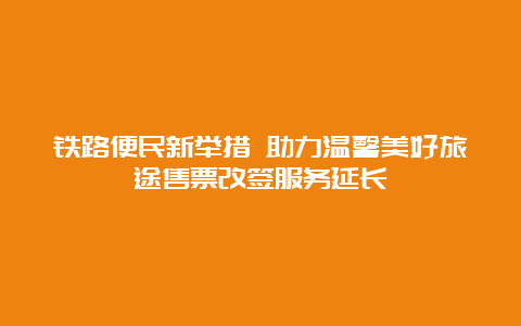 铁路便民新举措 助力温馨美好旅途售票改签服务延长