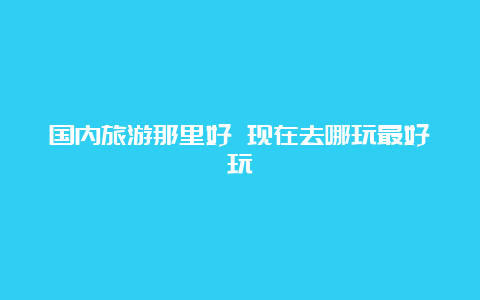 国内旅游那里好 现在去哪玩最好玩